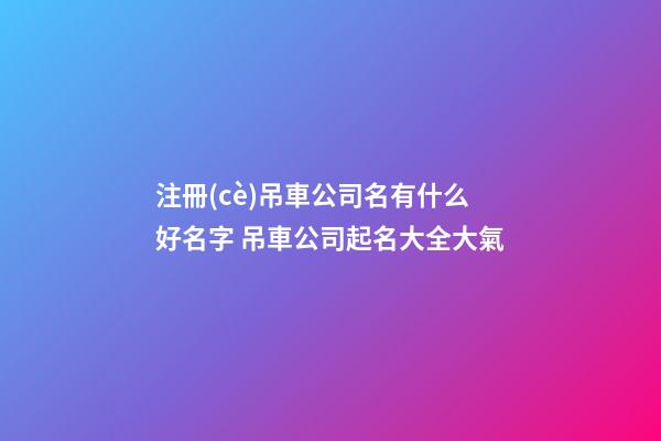 注冊(cè)吊車公司名有什么好名字 吊車公司起名大全大氣-第1張-公司起名-玄機(jī)派